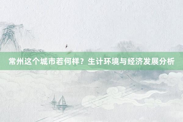 常州这个城市若何样？生计环境与经济发展分析