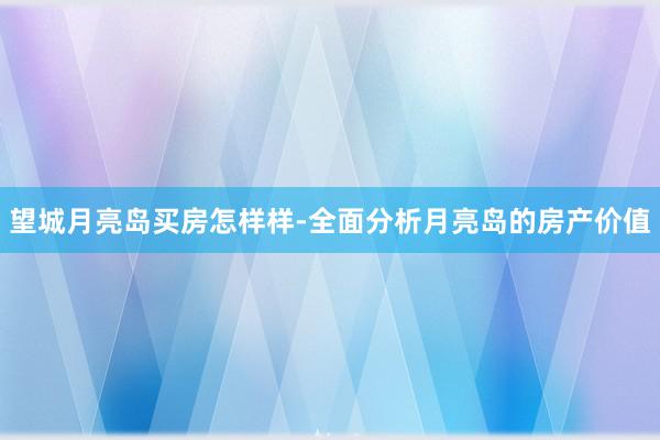 望城月亮岛买房怎样样-全面分析月亮岛的房产价值