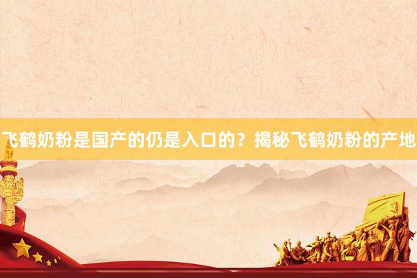 飞鹤奶粉是国产的仍是入口的？揭秘飞鹤奶粉的产地