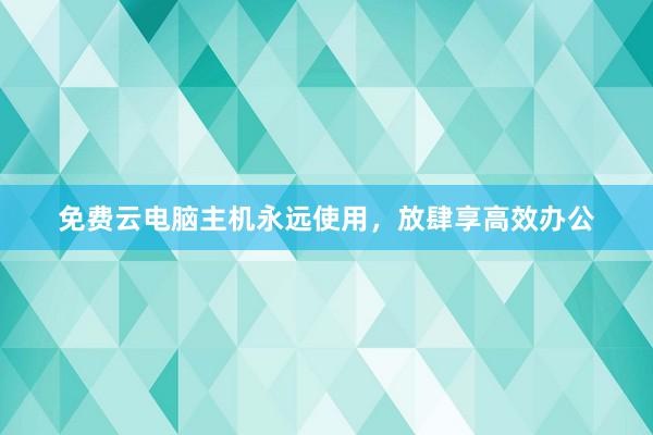 免费云电脑主机永远使用，放肆享高效办公