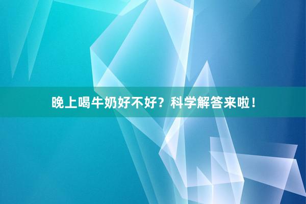 晚上喝牛奶好不好？科学解答来啦！