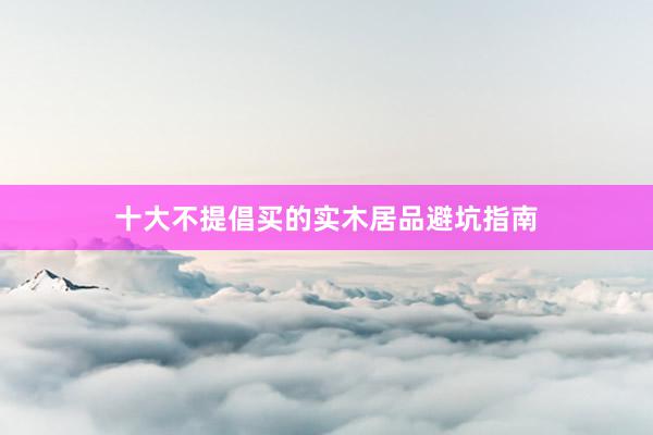 十大不提倡买的实木居品避坑指南