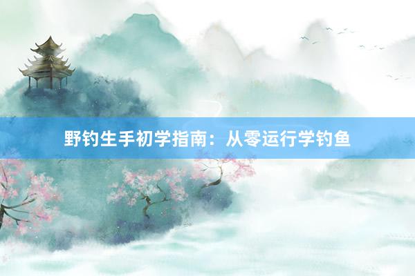 野钓生手初学指南：从零运行学钓鱼